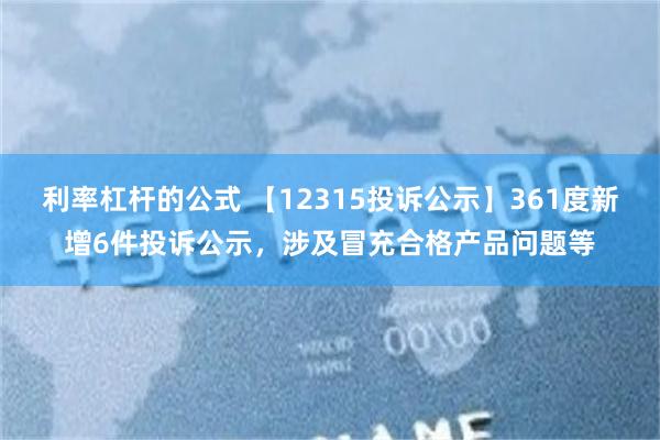 利率杠杆的公式 【12315投诉公示】361度新增6件投诉公示，涉及冒充合格产品问题等