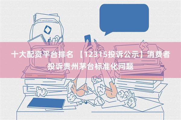 十大配资平台排名 【12315投诉公示】消费者投诉贵州茅台标准化问题