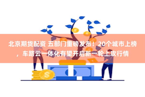 北京期货配资 五部门重磅发布！20个城市上榜，车路云一体化有望开启新一轮上攻行情