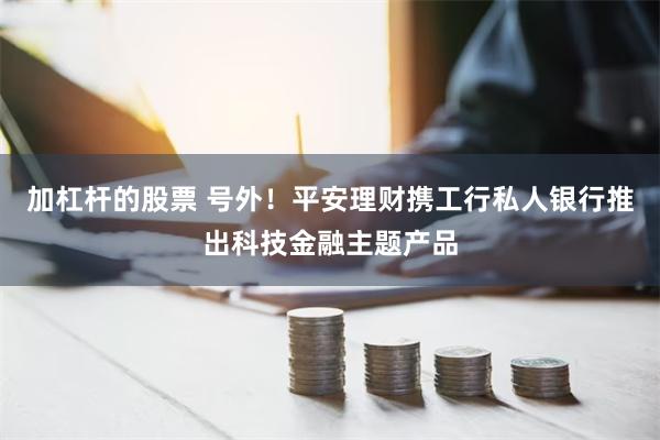 加杠杆的股票 号外！平安理财携工行私人银行推出科技金融主题产品