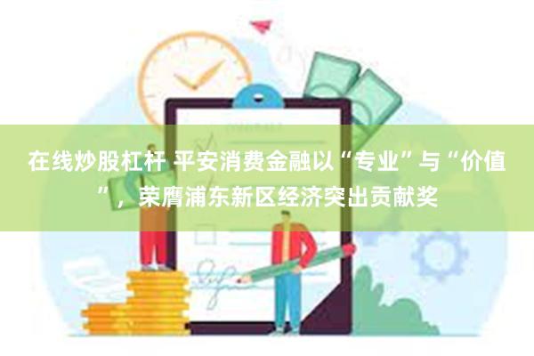 在线炒股杠杆 平安消费金融以“专业”与“价值”，荣膺浦东新区经济突出贡献奖