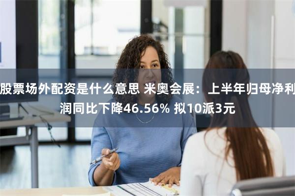 股票场外配资是什么意思 米奥会展：上半年归母净利润同比下降46.56% 拟10派3元