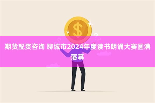 期货配资咨询 聊城市2024年度读书朗诵大赛圆满落幕