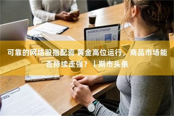 可靠的网络股指配资 黄金高位运行，商品市场能否持续走强？｜期市头条