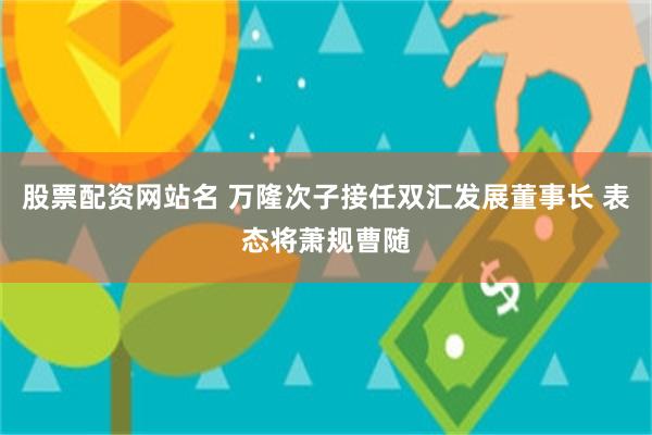 股票配资网站名 万隆次子接任双汇发展董事长 表态将萧规曹随