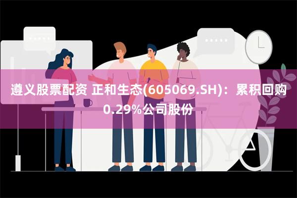 遵义股票配资 正和生态(605069.SH)：累积回购0.29%公司股份