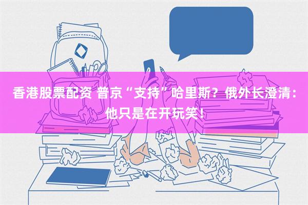 香港股票配资 普京“支持”哈里斯？俄外长澄清：他只是在开玩笑！