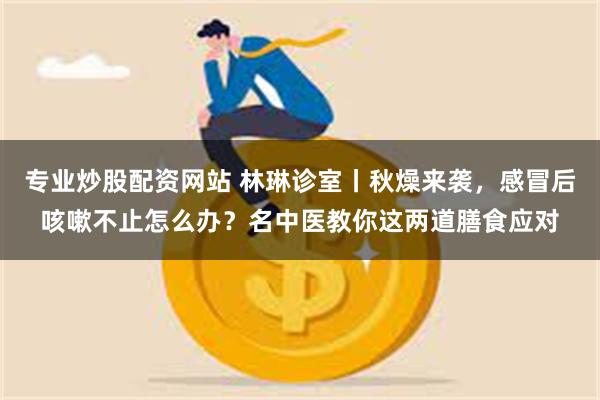 专业炒股配资网站 林琳诊室丨秋燥来袭，感冒后咳嗽不止怎么办？名中医教你这两道膳食应对