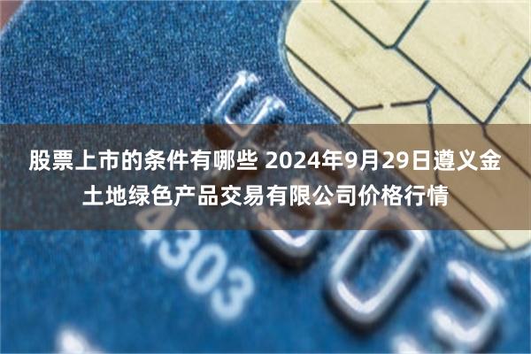 股票上市的条件有哪些 2024年9月29日遵义金土地绿色产品交易有限公司价格行情