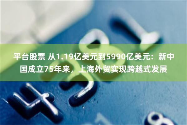 平台股票 从1.19亿美元到5990亿美元：新中国成立75年来，上海外贸实现跨越式发展