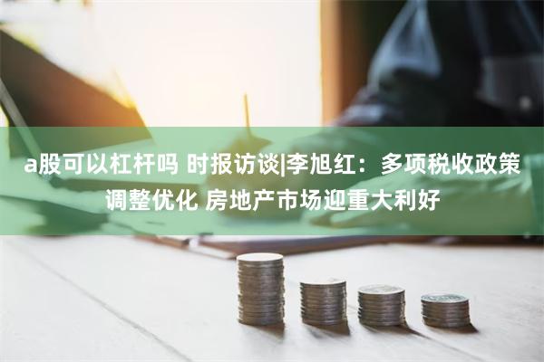 a股可以杠杆吗 时报访谈|李旭红：多项税收政策调整优化 房地产市场迎重大利好