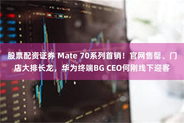 股票配资证券 Mate 70系列首销！官网售罄、门店大排长龙，华为终端BG CEO何刚线下迎客