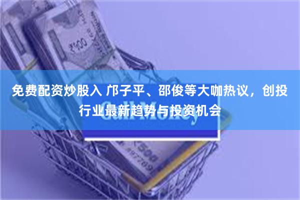 免费配资炒股入 邝子平、邵俊等大咖热议，创投行业最新趋势与投资机会