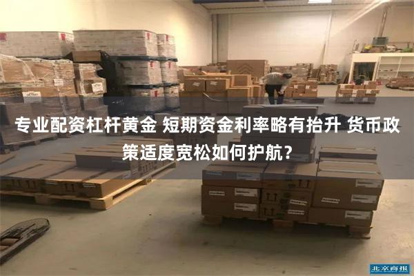 专业配资杠杆黄金 短期资金利率略有抬升 货币政策适度宽松如何护航？