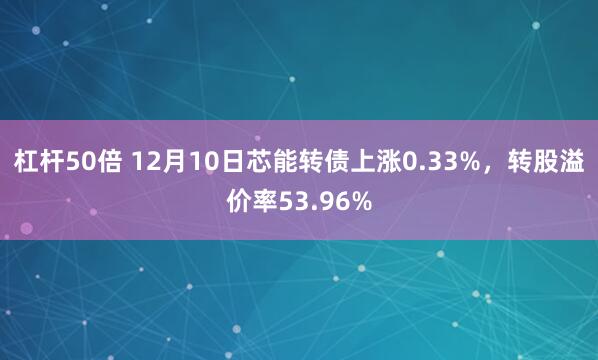 杠杆50倍 12月10日芯能转债上涨0.33%，转股溢价率53.96%