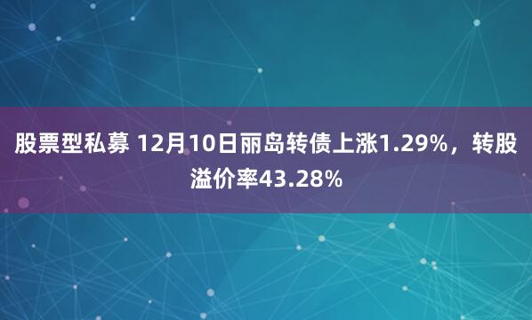 股票型私募 12月10日丽岛转债上涨1.29%，转股溢价率43.28%