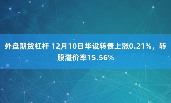 外盘期货杠杆 12月10日华设转债上涨0.21%，转股溢价率15.56%