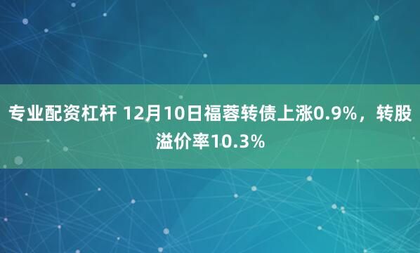 专业配资杠杆 12月10日福蓉转债上涨0.9%，转股溢价率10.3%