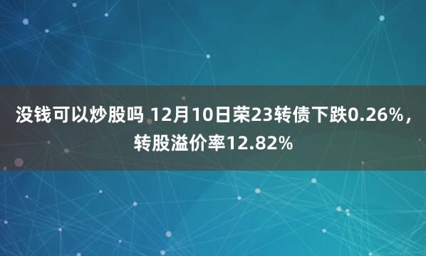 没钱可以炒股吗 12月10日荣23转债下跌0.26%，转股溢价率12.82%