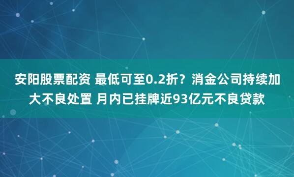 安阳股票配资 最低可至0.2折？消金公司持续加大不良处置 月内已挂牌近93亿元不良贷款