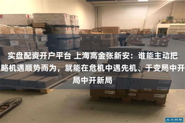 实盘配资开户平台 上海高金张新安：谁能主动把握战略机遇顺势而为，就能在危机中遇先机、于变局中开新局