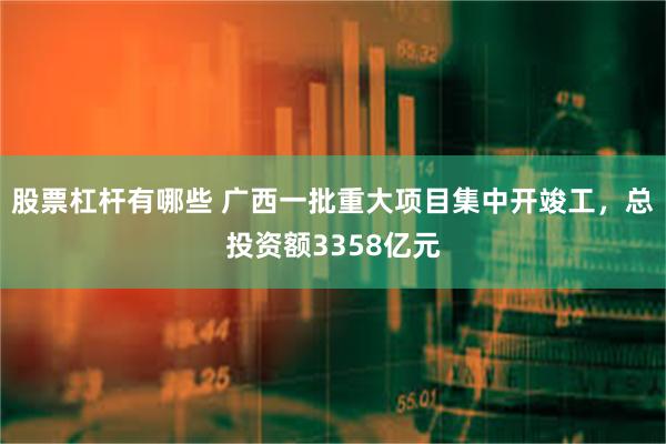 股票杠杆有哪些 广西一批重大项目集中开竣工，总投资额3358亿元