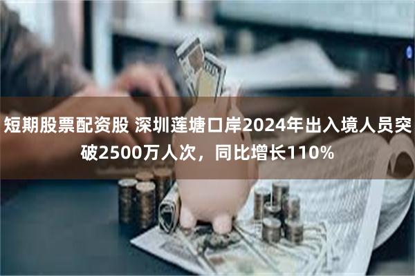 短期股票配资股 深圳莲塘口岸2024年出入境人员突破2500万人次，同比增长110%