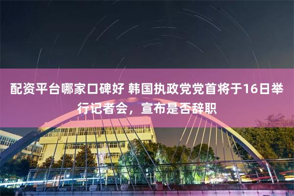 配资平台哪家口碑好 韩国执政党党首将于16日举行记者会，宣布是否辞职