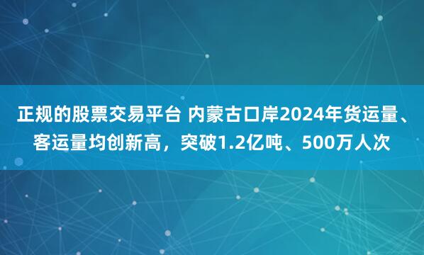 正规的股票交易平台 内蒙古口岸2024年货运量、客运量均创新高，突破1.2亿吨、500万人次