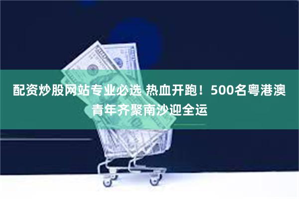 配资炒股网站专业必选 热血开跑！500名粤港澳青年齐聚南沙迎全运