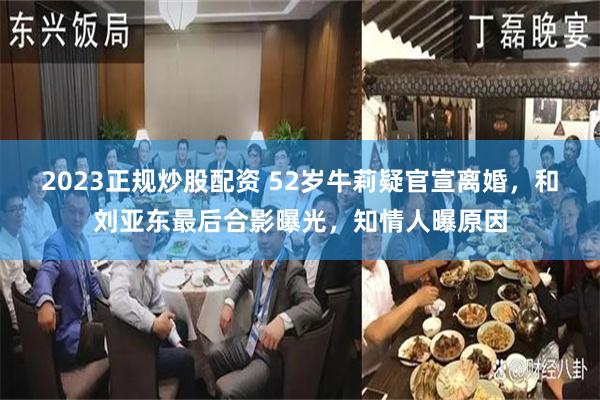 2023正规炒股配资 52岁牛莉疑官宣离婚，和刘亚东最后合影曝光，知情人曝原因