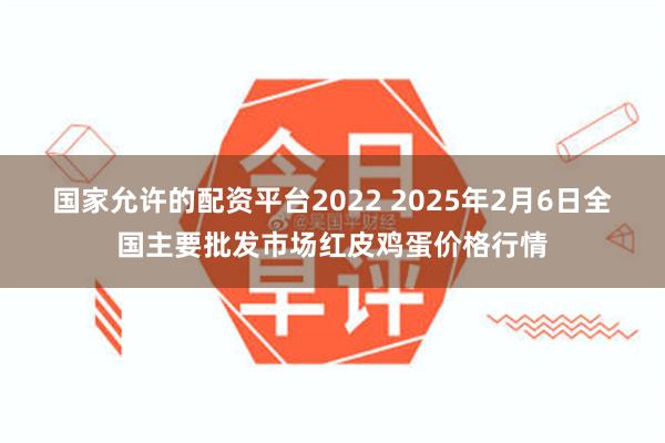 国家允许的配资平台2022 2025年2月6日全国主要批发市场红皮鸡蛋价格行情