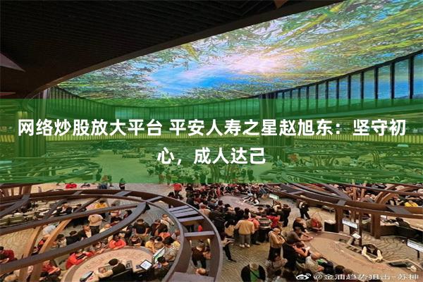 网络炒股放大平台 平安人寿之星赵旭东：坚守初心，成人达己