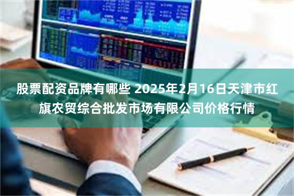 股票配资品牌有哪些 2025年2月16日天津市红旗农贸综合批发市场有限公司价格行情