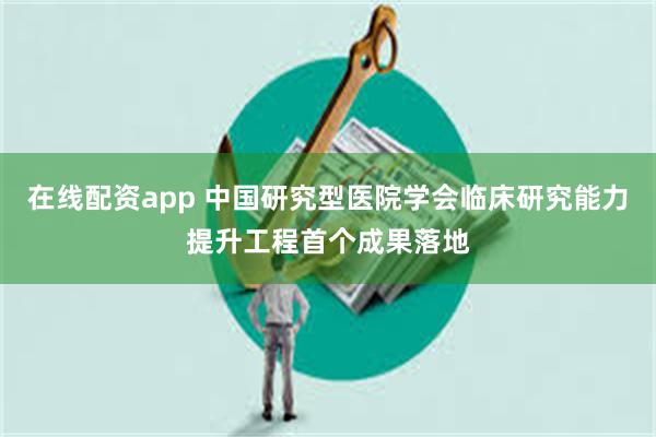 在线配资app 中国研究型医院学会临床研究能力提升工程首个成果落地