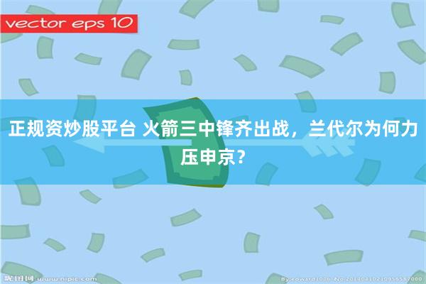 正规资炒股平台 火箭三中锋齐出战，兰代尔为何力压申京？