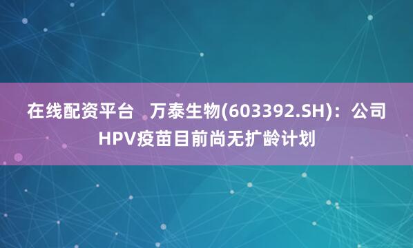 在线配资平台   万泰生物(603392.SH)：公司HPV疫苗目前尚无扩龄计划