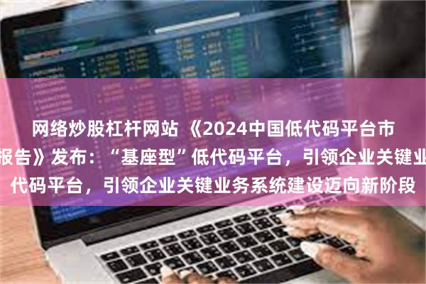 网络炒股杠杆网站 《2024中国低代码平台市场现状与发展趋势研究报告》发布：“基座型”低代码平台，引领企业关键业务系统建设迈向新阶段