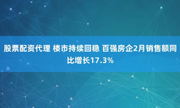 股票配资代理 楼市持续回稳 百强房企2月销售额同比增长17.3%