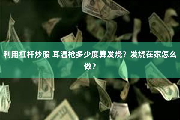 利用杠杆炒股 耳温枪多少度算发烧？发烧在家怎么做？