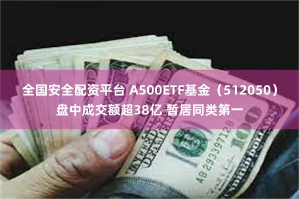 全国安全配资平台 A500ETF基金（512050）盘中成交额超38亿 暂居同类第一